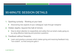 90-MINUTE SESSION DETAILS
1. Sparking curiosity: Working at your best
 Discovering new aspects of your colleagues’ style through metaphor
2. Hidden depths: beyond the hall of mirrors
 How to direct attention to respectfully and safely find out what’s really going on,
by using effective listening and precision questions
3. Feedback without fireworks
 Learn and practice a process which makes giving and receiving feedback truly
“non-violent”, so that everyone gets it
© JUDY REES 2017
 