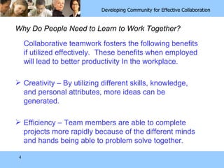Why Do People Need to Learn to Work Together? Collaborative teamwork fosters the following benefits if utilized effectively.  These benefits when employed will lead to better productivity In the workplace. Creativity – By utilizing different skills, knowledge, and personal attributes, more ideas can be generated. Efficiency – Team members are able to complete projects more rapidly because of the different minds and hands being able to problem solve together. 