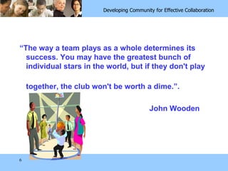 “ The way a team plays as a whole determines its success. You may have the greatest bunch of individual stars in the world, but if they don't play  together, the club won't be worth a dime.”.  John Wooden 