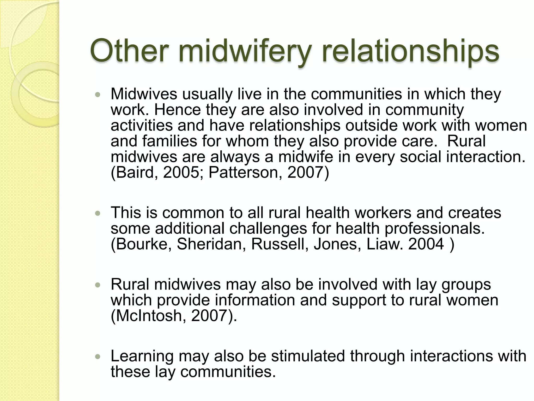 Other midwifery relationships
   Midwives usually live in the communities in which they
    work. Hence they are also involved in community
    activities and have relationships outside work with women
    and families for whom they also provide care. Rural
    midwives are always a midwife in every social interaction.
    (Baird, 2005; Patterson, 2007)

   This is common to all rural health workers and creates
    some additional challenges for health professionals.
    (Bourke, Sheridan, Russell, Jones, Liaw. 2004 )

   Rural midwives may also be involved with lay groups
    which provide information and support to rural women
    (McIntosh, 2007).

   Learning may also be stimulated through interactions with
    these lay communities.
 