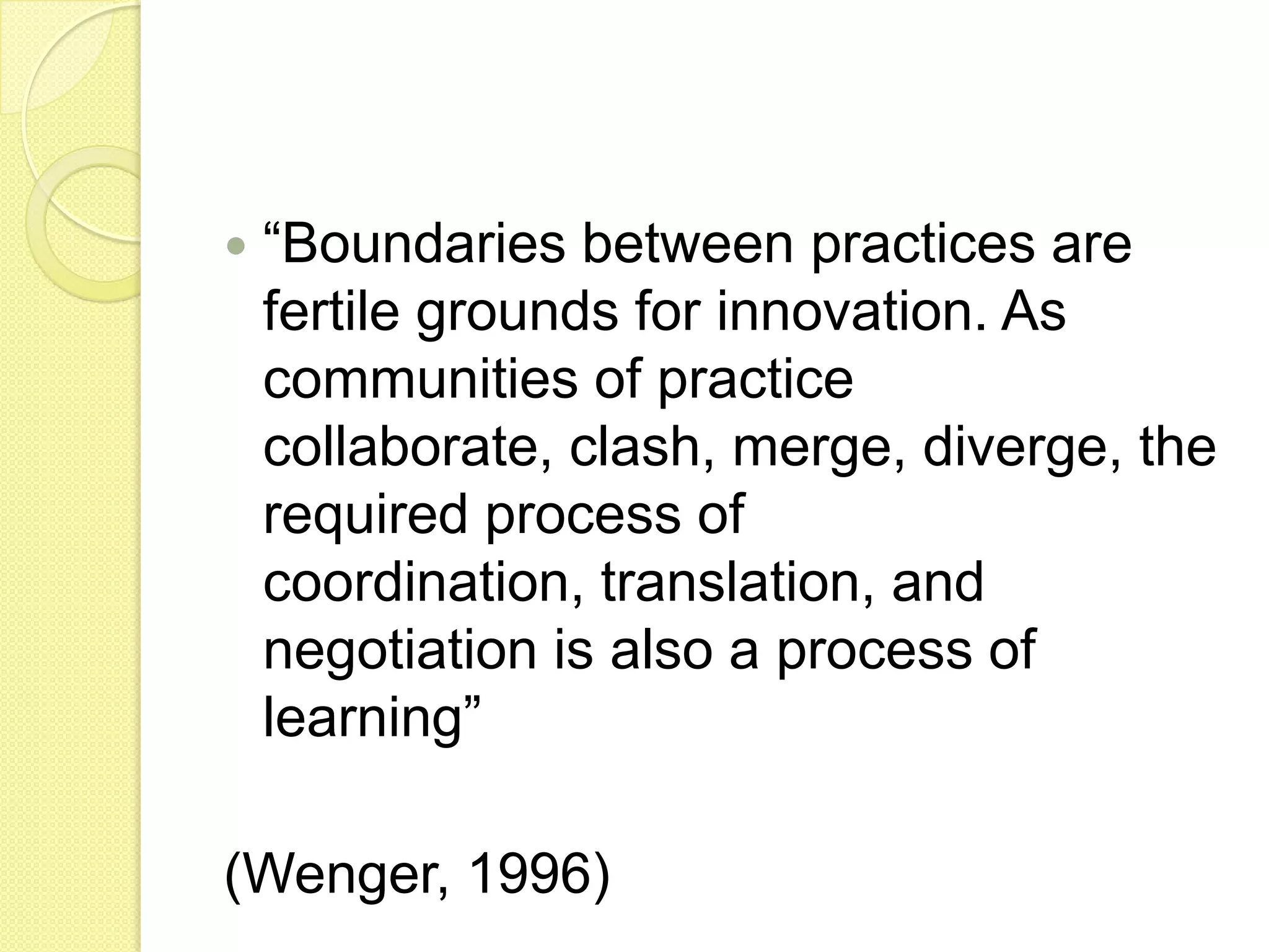    “Boundaries between practices are
    fertile grounds for innovation. As
    communities of practice
    collaborate, clash, merge, diverge, the
    required process of
    coordination, translation, and
    negotiation is also a process of
    learning”

(Wenger, 1996)
 