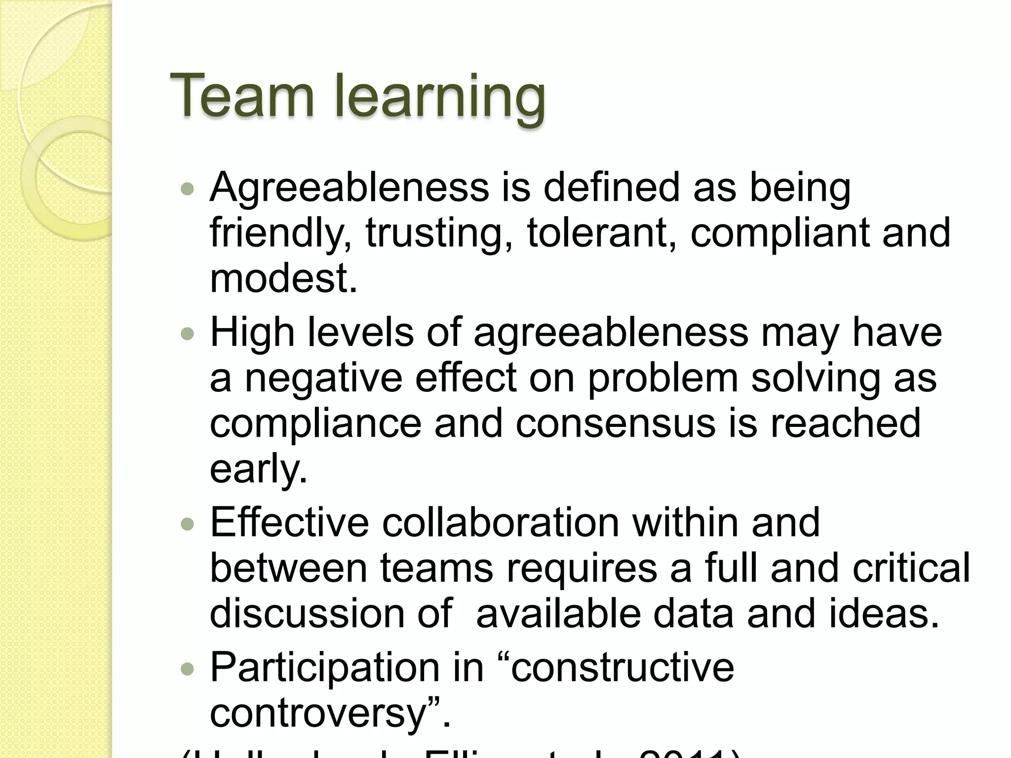 Team learning
 Agreeableness is defined as being
  friendly, trusting, tolerant, compliant and
  modest.
 High levels of agreeableness may have
  a negative effect on problem solving as
  compliance and consensus is reached
  early.
 Effective collaboration within and
  between teams requires a full and critical
  discussion of available data and ideas.
 Participation in “constructive
  controversy”.
 