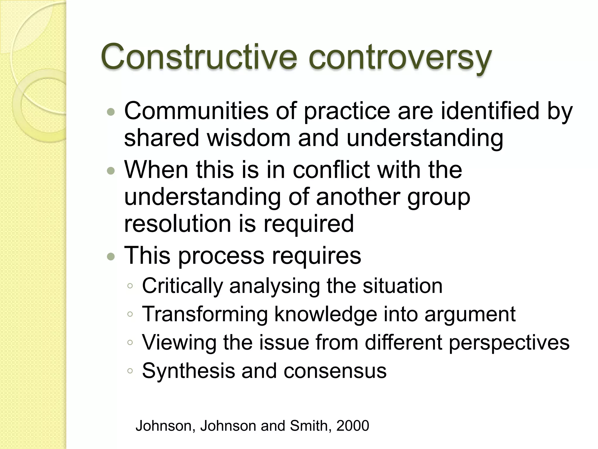 Constructive controversy
 Communities of practice are identified by
  shared wisdom and understanding
 When this is in conflict with the
  understanding of another group
  resolution is required
 This process requires
    ◦   Critically analysing the situation
    ◦   Transforming knowledge into argument
    ◦   Viewing the issue from different perspectives
    ◦   Synthesis and consensus

        Johnson, Johnson and Smith, 2000
 