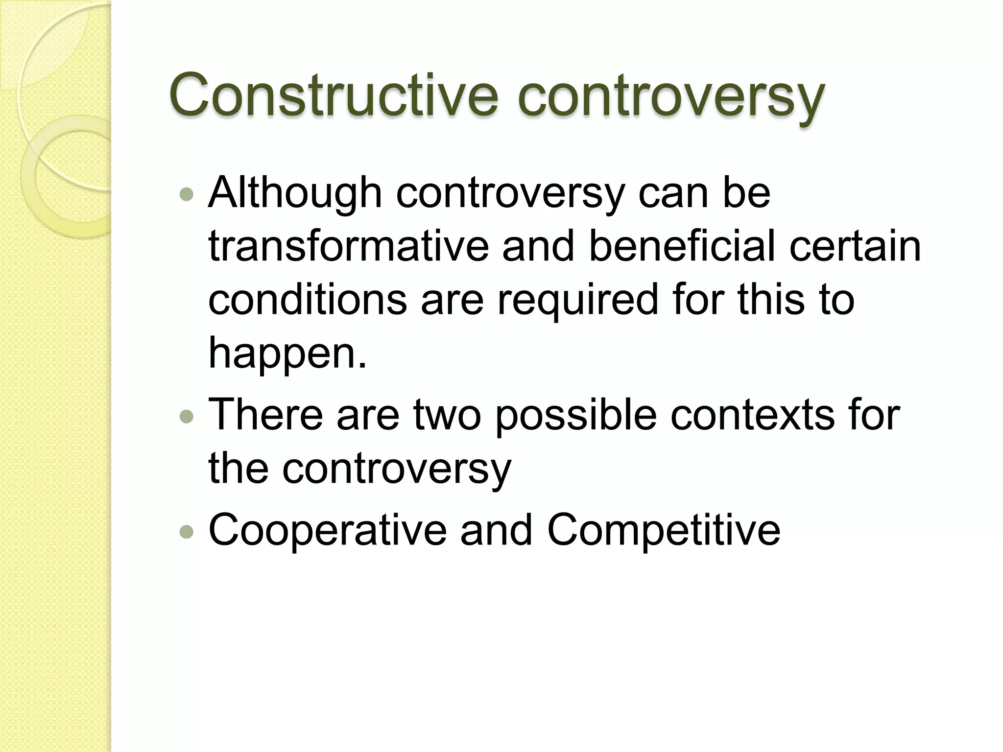Constructive controversy
 Although controversy can be
  transformative and beneficial certain
  conditions are required for this to
  happen.
 There are two possible contexts for
  the controversy
 Cooperative and Competitive
 