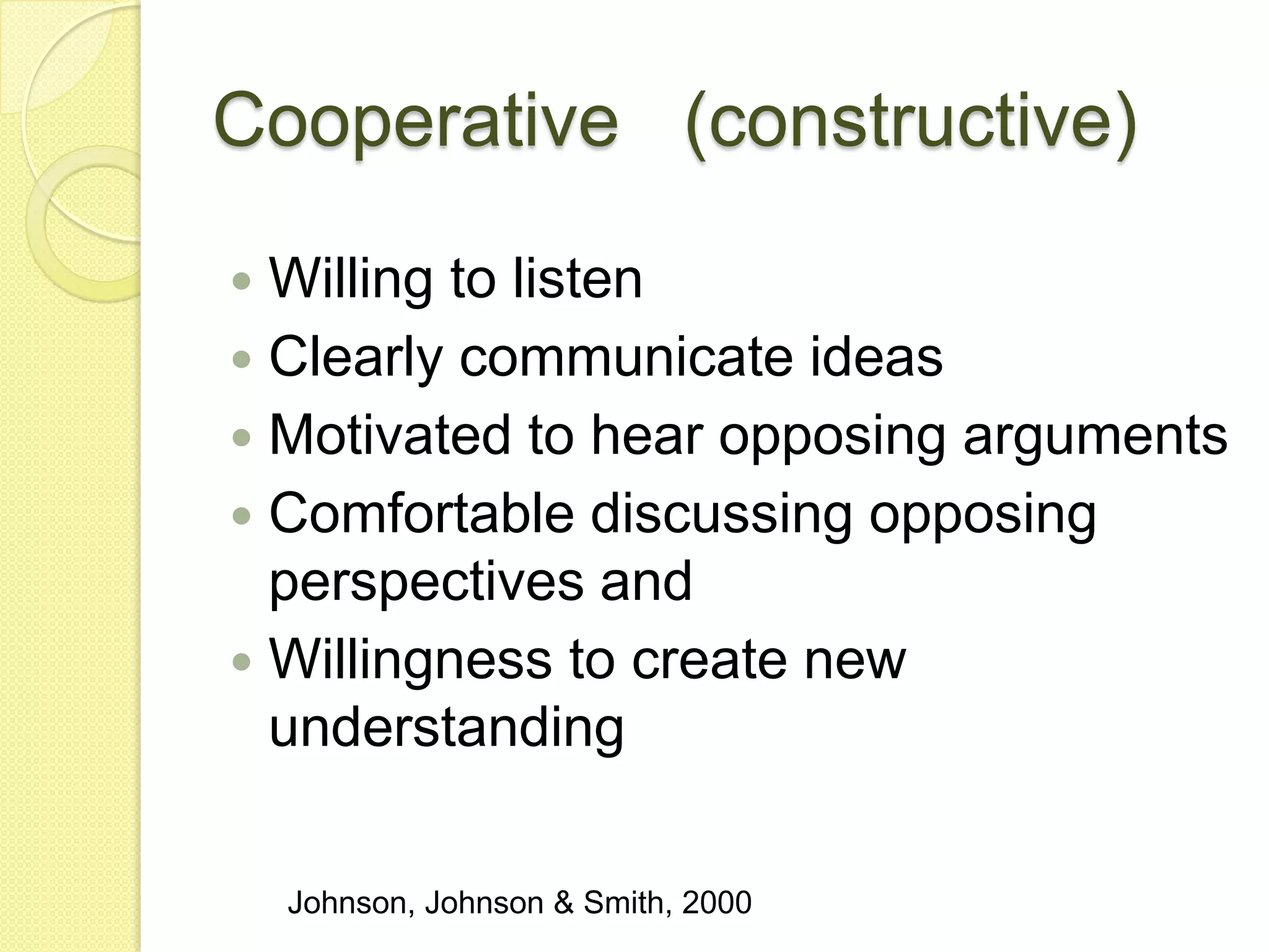 Cooperative (constructive)

 Willing to listen
 Clearly communicate ideas
 Motivated to hear opposing arguments
 Comfortable discussing opposing
  perspectives and
 Willingness to create new
  understanding

    Johnson, Johnson & Smith, 2000
 