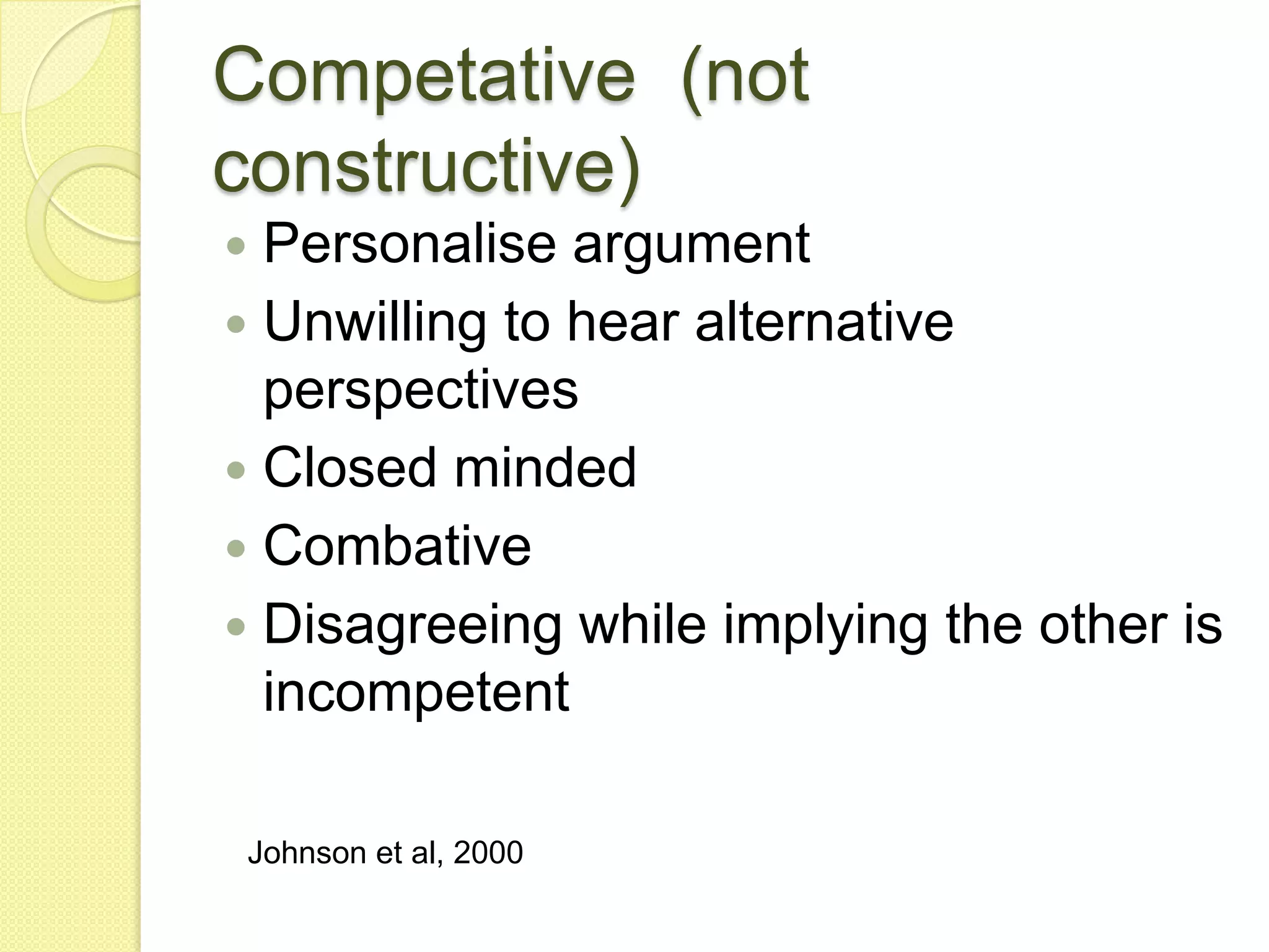 Competative (not
constructive)
 Personalise argument
 Unwilling to hear alternative
  perspectives
 Closed minded
 Combative
 Disagreeing while implying the other is
  incompetent

Johnson et al, 2000
 