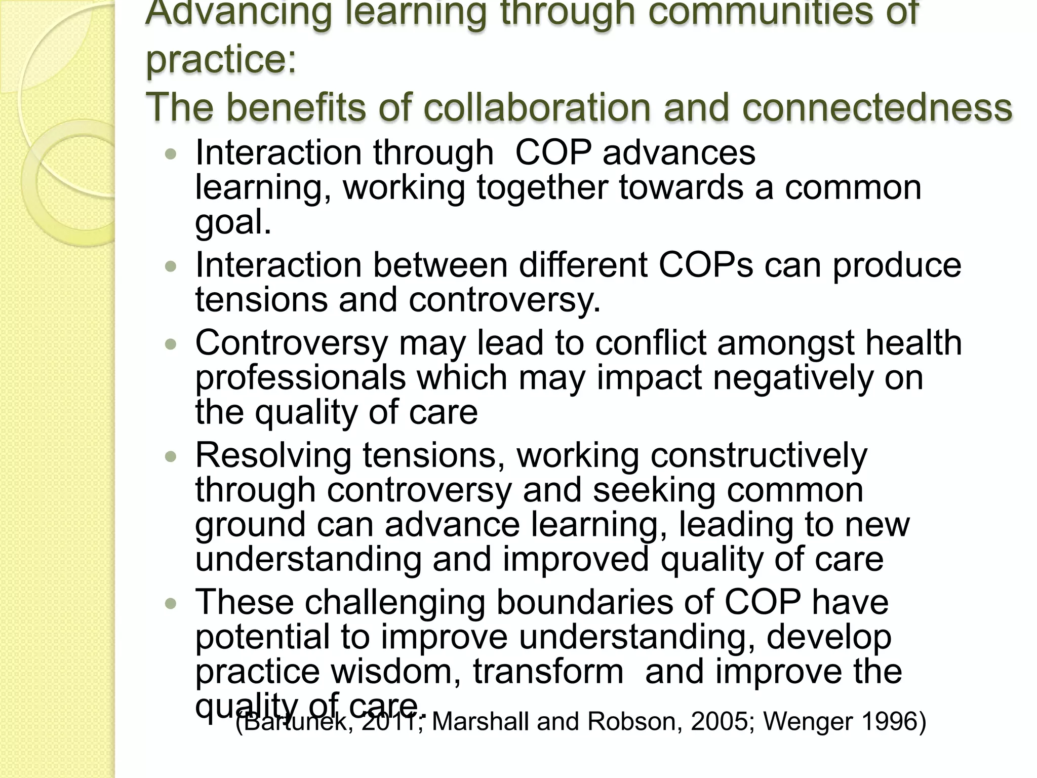 Advancing learning through communities of
practice:
The benefits of collaboration and connectedness
   Interaction through COP advances
    learning, working together towards a common
    goal.
   Interaction between different COPs can produce
    tensions and controversy.
   Controversy may lead to conflict amongst health
    professionals which may impact negatively on
    the quality of care
   Resolving tensions, working constructively
    through controversy and seeking common
    ground can advance learning, leading to new
    understanding and improved quality of care
   These challenging boundaries of COP have
    potential to improve understanding, develop
    practice wisdom, transform and improve the
    quality of care. Marshall and Robson, 2005; Wenger 1996)
       (Bartunek, 2011;
 