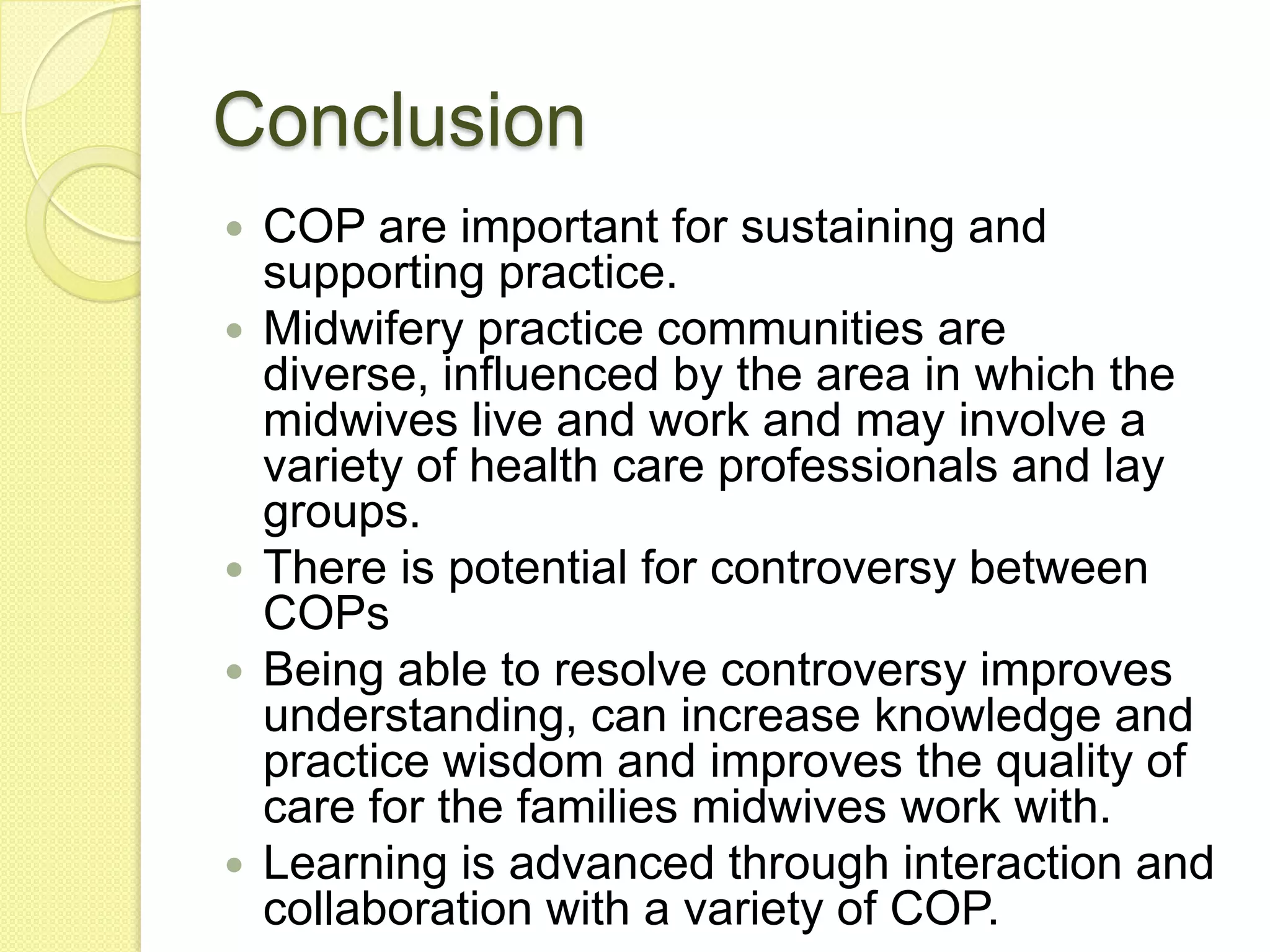 Conclusion
   COP are important for sustaining and
    supporting practice.
   Midwifery practice communities are
    diverse, influenced by the area in which the
    midwives live and work and may involve a
    variety of health care professionals and lay
    groups.
   There is potential for controversy between
    COPs
   Being able to resolve controversy improves
    understanding, can increase knowledge and
    practice wisdom and improves the quality of
    care for the families midwives work with.
   Learning is advanced through interaction and
    collaboration with a variety of COP.
 
