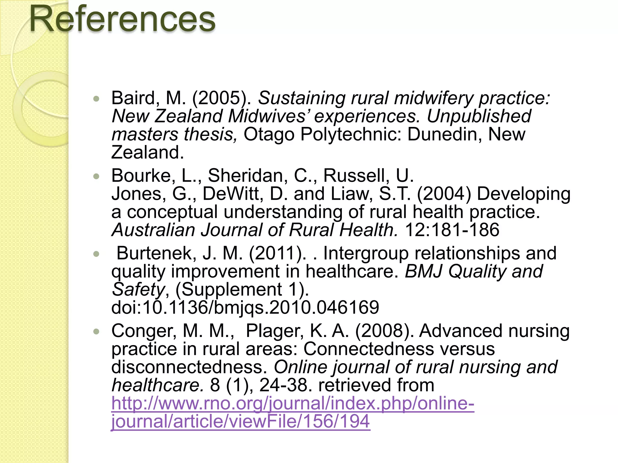 References
    Baird, M. (2005). Sustaining rural midwifery practice:
     New Zealand Midwives’ experiences. Unpublished
     masters thesis, Otago Polytechnic: Dunedin, New
     Zealand.
    Bourke, L., Sheridan, C., Russell, U.
     Jones, G., DeWitt, D. and Liaw, S.T. (2004) Developing
     a conceptual understanding of rural health practice.
     Australian Journal of Rural Health. 12:181-186
    Burtenek, J. M. (2011). . Intergroup relationships and
     quality improvement in healthcare. BMJ Quality and
     Safety, (Supplement 1).
     doi:10.1136/bmjqs.2010.046169
    Conger, M. M., Plager, K. A. (2008). Advanced nursing
     practice in rural areas: Connectedness versus
     disconnectedness. Online journal of rural nursing and
     healthcare. 8 (1), 24-38. retrieved from
     http://www.rno.org/journal/index.php/online-
     journal/article/viewFile/156/194
 