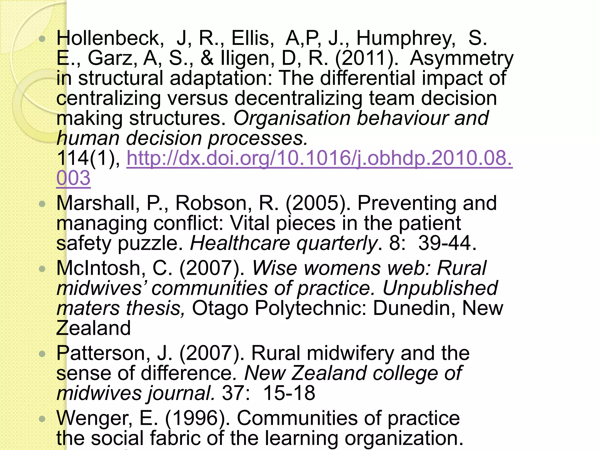    Hollenbeck, J, R., Ellis, A,P, J., Humphrey, S.
    E., Garz, A, S., & Iligen, D, R. (2011). Asymmetry
    in structural adaptation: The differential impact of
    centralizing versus decentralizing team decision
    making structures. Organisation behaviour and
    human decision processes.
    114(1), http://dx.doi.org/10.1016/j.obhdp.2010.08.
    003
   Marshall, P., Robson, R. (2005). Preventing and
    managing conflict: Vital pieces in the patient
    safety puzzle. Healthcare quarterly. 8: 39-44.
   McIntosh, C. (2007). Wise womens web: Rural
    midwives’ communities of practice. Unpublished
    maters thesis, Otago Polytechnic: Dunedin, New
    Zealand
   Patterson, J. (2007). Rural midwifery and the
    sense of difference. New Zealand college of
    midwives journal. 37: 15-18
   Wenger, E. (1996). Communities of practice
    the social fabric of the learning organization.
 