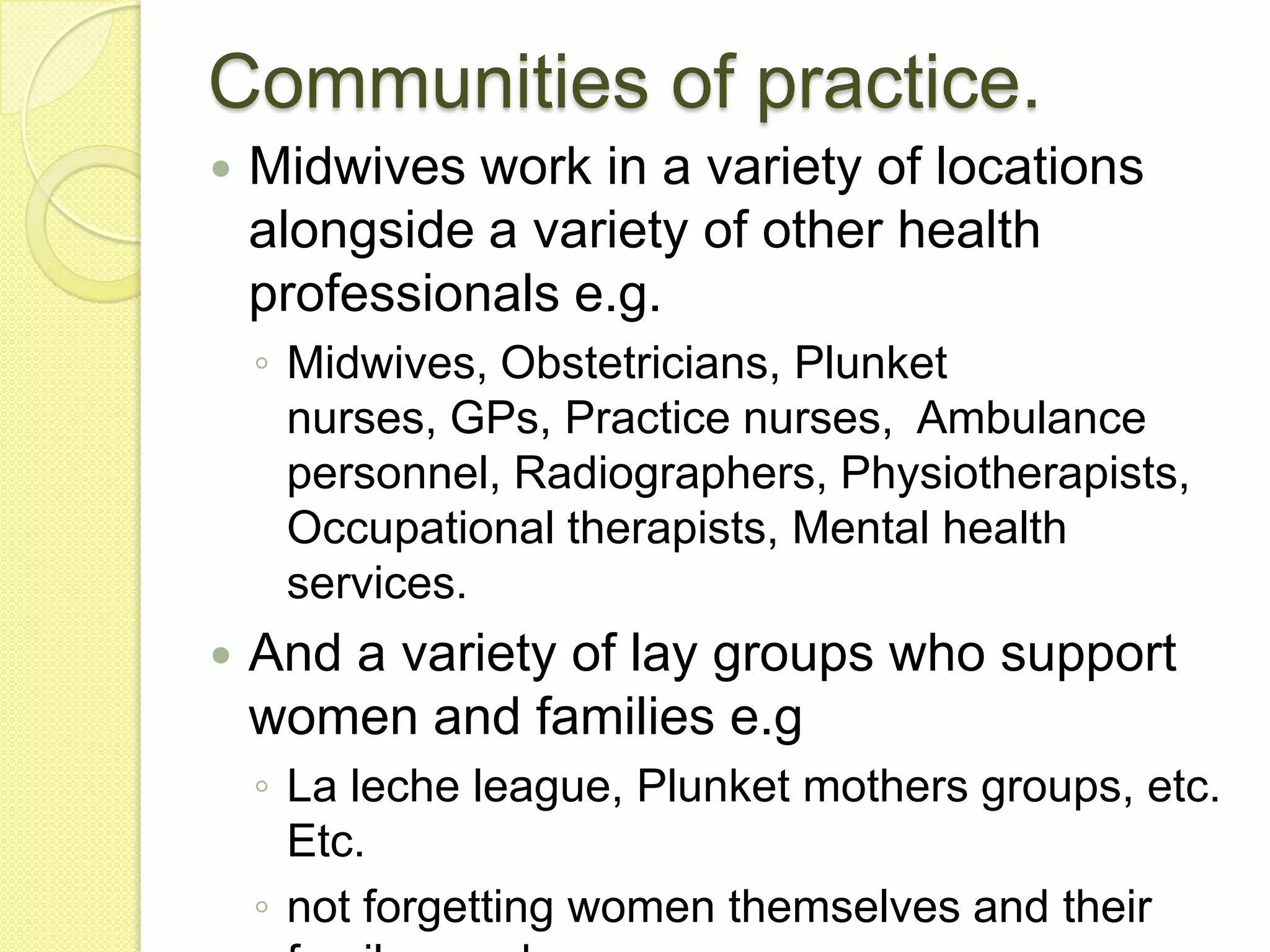 Communities of practice.
   Midwives work in a variety of locations
    alongside a variety of other health
    professionals e.g.
    ◦ Midwives, Obstetricians, Plunket
      nurses, GPs, Practice nurses, Ambulance
      personnel, Radiographers, Physiotherapists,
      Occupational therapists, Mental health
      services.
   And a variety of lay groups who support
    women and families e.g
    ◦ La leche league, Plunket mothers groups, etc.
      Etc.
    ◦ not forgetting women themselves and their
 