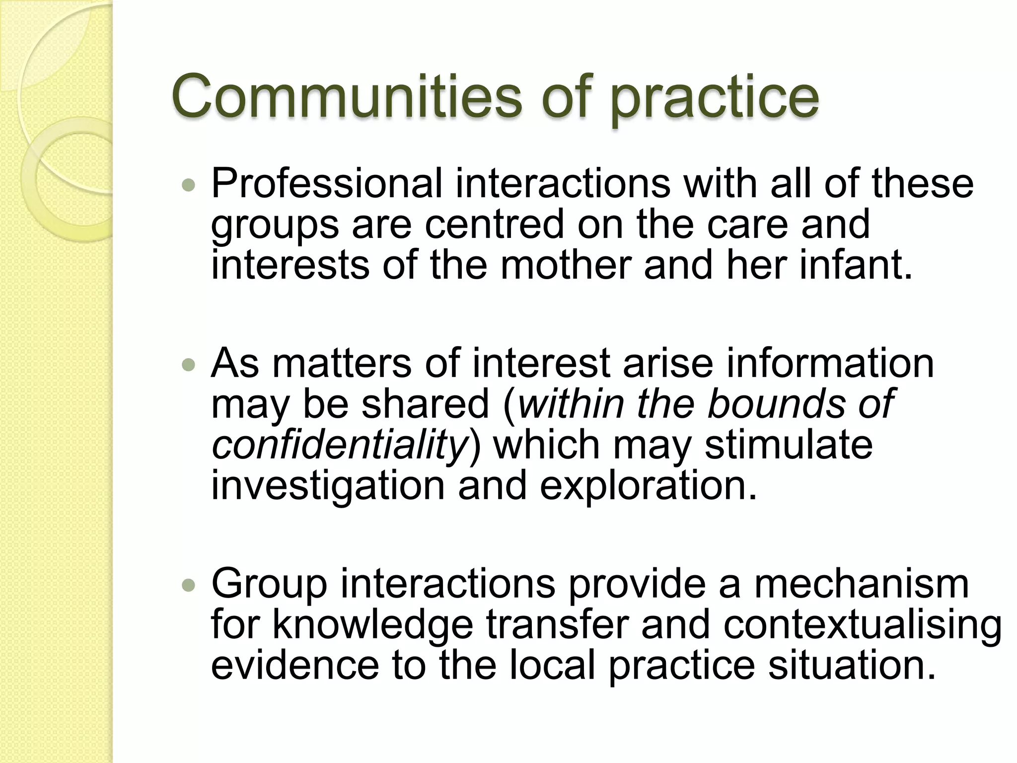 Communities of practice
   Professional interactions with all of these
    groups are centred on the care and
    interests of the mother and her infant.

   As matters of interest arise information
    may be shared (within the bounds of
    confidentiality) which may stimulate
    investigation and exploration.

   Group interactions provide a mechanism
    for knowledge transfer and contextualising
    evidence to the local practice situation.
 