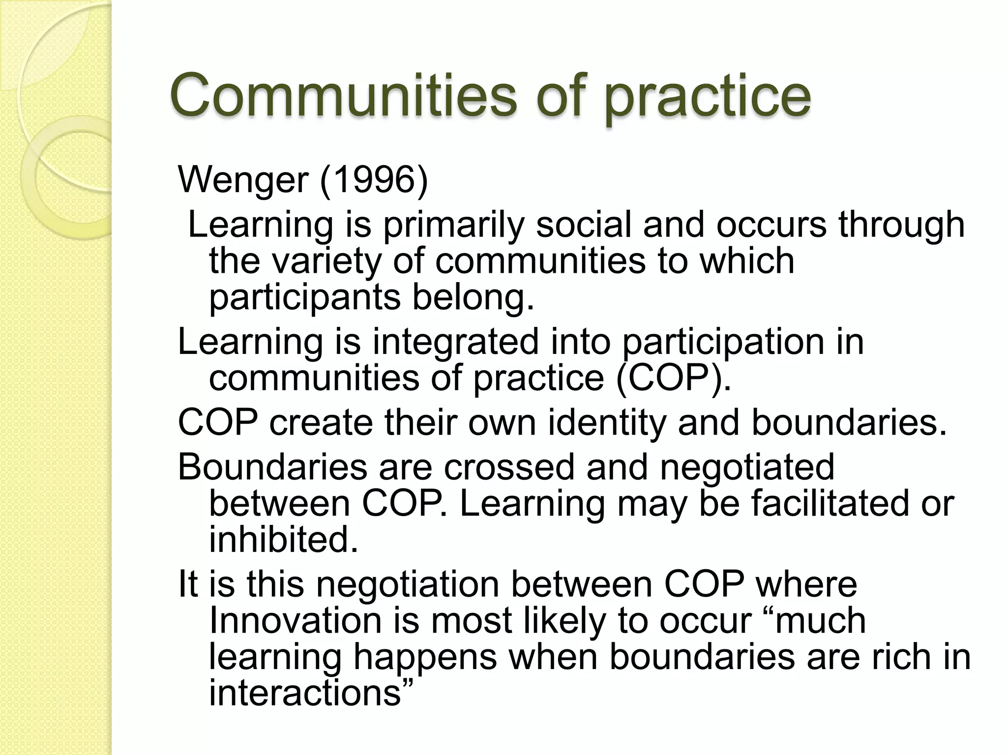 Communities of practice
Wenger (1996)
 Learning is primarily social and occurs through
   the variety of communities to which
   participants belong.
Learning is integrated into participation in
   communities of practice (COP).
COP create their own identity and boundaries.
Boundaries are crossed and negotiated
   between COP. Learning may be facilitated or
   inhibited.
It is this negotiation between COP where
   Innovation is most likely to occur “much
   learning happens when boundaries are rich in
   interactions”
 