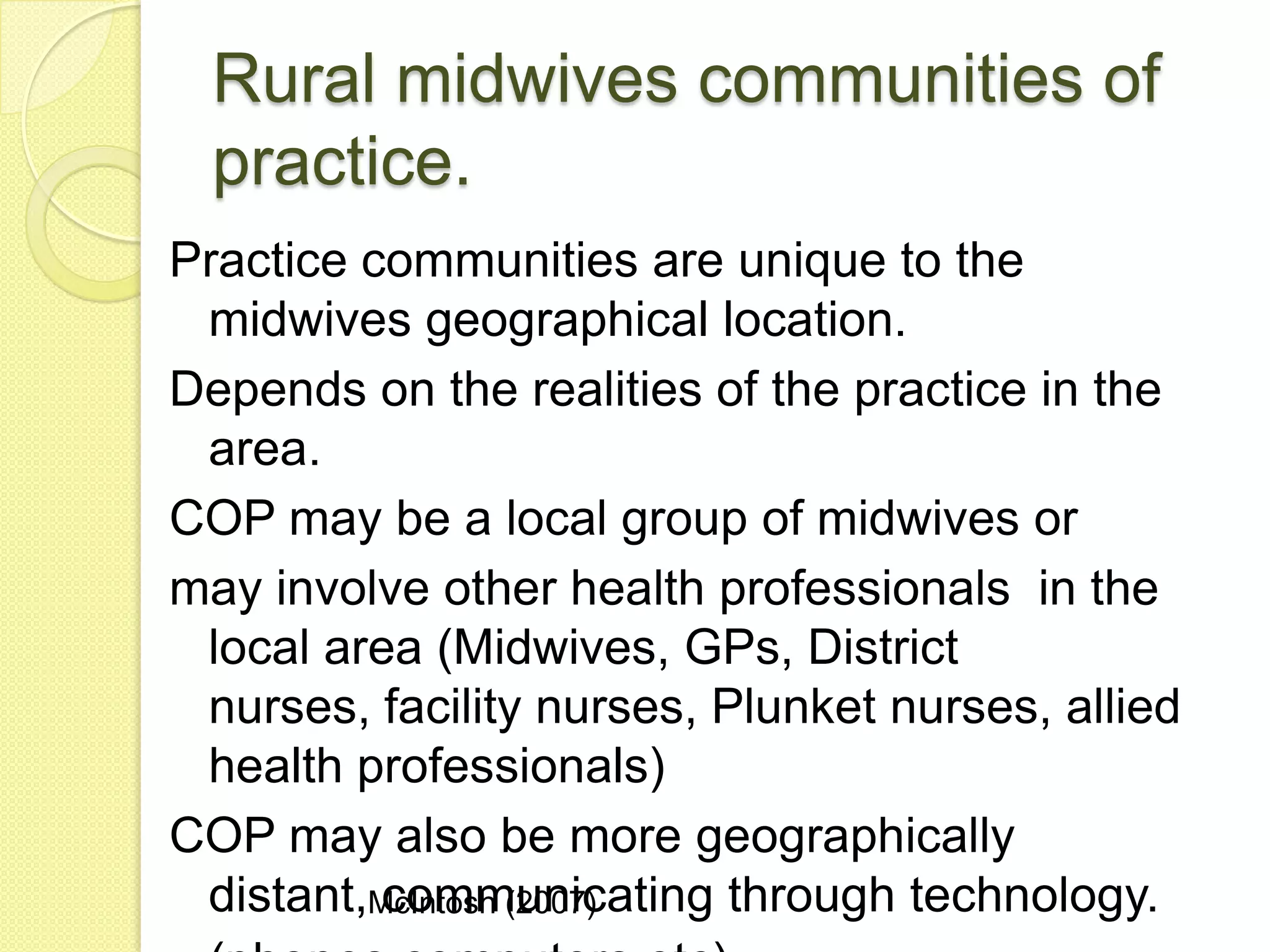 Rural midwives communities of
  practice.
Practice communities are unique to the
 midwives geographical location.
Depends on the realities of the practice in the
 area.
COP may be a local group of midwives or
may involve other health professionals in the
 local area (Midwives, GPs, District
 nurses, facility nurses, Plunket nurses, allied
 health professionals)
COP may also be more geographically
 distant,McIntosh (2007)
          communicating through technology.
 