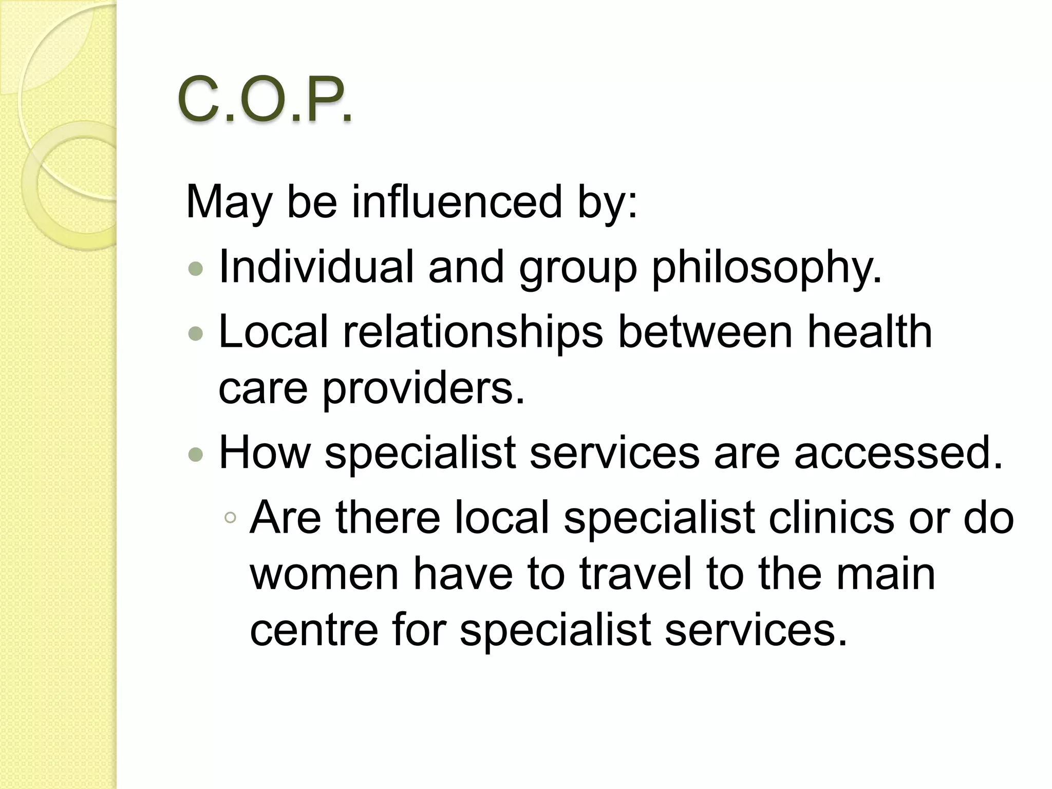 C.O.P.
May be influenced by:
 Individual and group philosophy.
 Local relationships between health
  care providers.
 How specialist services are accessed.
  ◦ Are there local specialist clinics or do
    women have to travel to the main
    centre for specialist services.
 