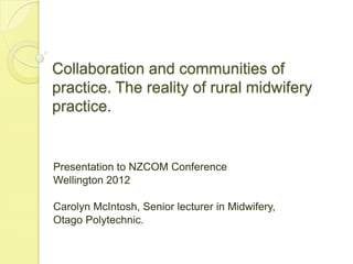 Collaboration and communities of
practice. The reality of rural midwifery
practice.


Presentation to NZCOM Conference
Wellington 2012

Carolyn McIntosh, Senior lecturer in Midwifery,
Otago Polytechnic.
 