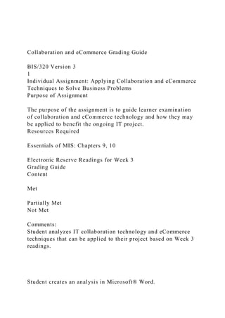 Collaboration and eCommerce Grading Guide
BIS/320 Version 3
1
Individual Assignment: Applying Collaboration and eCommerce
Techniques to Solve Business Problems
Purpose of Assignment
The purpose of the assignment is to guide learner examination
of collaboration and eCommerce technology and how they may
be applied to benefit the ongoing IT project.
Resources Required
Essentials of MIS: Chapters 9, 10
Electronic Reserve Readings for Week 3
Grading Guide
Content
Met
Partially Met
Not Met
Comments:
Student analyzes IT collaboration technology and eCommerce
techniques that can be applied to their project based on Week 3
readings.
Student creates an analysis in Microsoft® Word.
 