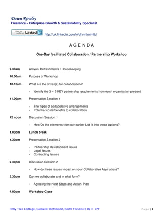 Dawn Rowley
Freelance - Enterprise Growth & Sustainability Specialist


                         http://uk.linkedin.com/in/dhrinterimltd


                                           AGENDA
                   One-Day facilitated Collaboration / Partnership Workshop



9.30am       Arrival / Refreshments / Housekeeping

10.00am      Purpose of Workshop

10.10am      What are the driver(s) for collaboration?

             -   Identify the 3 – 5 KEY partnership requirements from each organisation present

11.00am      Presentation Session 1

             -   The types of collaborative arrangements
             -   Potential costs/benefits to collaboration

12 noon      Discussion Session 1

             -   How/Do the elements from our earlier List fit into these options?

1.00pm       Lunch break

1.30pm       Presentation Session 2

             -   Partnership Development Issues
             -   Legal Issues
             -   Contracting Issues

2.30pm       Discussion Session 2

             -   How do these issues impact on your Collaborative Aspirations?

3.30pm       Can we collaborate and in what form?

             -   Agreeing the Next Steps and Action Plan

4.00pm       Workshop Close




Holly Tree Cottage, Caldwell, Richmond, North Yorkshire DL11 7PY                                  Page |1
 