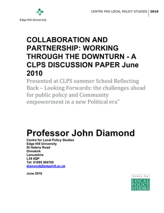 CENTRE FRO LOCAL POLICY STUDIES   2010




	
  
COLLABORATION AND
PARTNERSHIP: WORKING
THROUGH THE DOWNTURN - A
CLPS DISCUSSION PAPER June
2010
Presented	
  at	
  CLPS	
  summer	
  School	
  Reflecting	
  
Back	
  –	
  Looking	
  Forwards:	
  the	
  challenges	
  ahead	
  
for	
  public	
  policy	
  and	
  Community	
  
empowerment	
  in	
  a	
  new	
  Political	
  era”
	
  
	
  
Professor John Diamond
Centre for Local Policy Studies
Edge Hill University
St Helens Road
Ormskirk
Lancashire
L39 4QP
Tel: 01695 584765
diamondj@edgehill.ac.uk

June 2010
                                  	
  
                                  	
  
                                  	
  
 