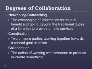 Degrees of Collaboration
   Networking/Outreaching
     The exchanging of information for mutual
      benefit and going beyond the traditional duties
      of a librarian to provide on-site services.
   Coordination
     Two or more parties working together towards
      a shared goal or vision.
   Collaboration
     The action of working with someone to produce
      or create something.
 
