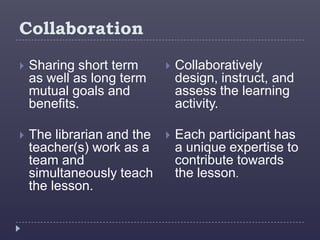 Collaboration
   Sharing short term         Collaboratively
    as well as long term        design, instruct, and
    mutual goals and            assess the learning
    benefits.                   activity.

   The librarian and the      Each participant has
    teacher(s) work as a        a unique expertise to
    team and                    contribute towards
    simultaneously teach        the lesson.
    the lesson.
 