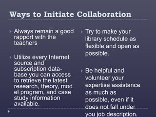 Ways to Initiate Collaboration

   Always remain a good        Try to make your
    rapport with the             library schedule as
    teachers
                                 flexible and open as
                                 possible.
   Utilize every Internet
    source and
    subscription data-          Be helpful and
    base you can access
    to retrieve the latest       volunteer your
    research, theory, mod        expertise assistance
    el program, and case         as much as
    study information            possible, even if it
    available.
                                 does not fall under
                                 you job description.
 