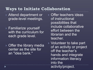Ways to Initiate Collaboration
   Attend department or         Offer teachers ideas
    grade-level meetings.         of instructional
                                  possibilities that
   Familiarize yourself          include collaborative
    with the curriculum for       effort between the
    each grade level.             librarian and the
                                  teacher.
                                 Volunteer to take part
   Offer the library media       of an activity or project
    center as the site for        off the teacher’s
    an "idea bank."               hands and integrate
                                  information literacy
                                  into the
                                  activity/project.
 