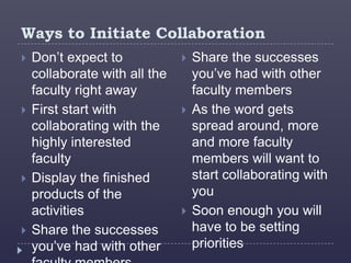 Ways to Initiate Collaboration
   Don’t expect to               Share the successes
    collaborate with all the       you’ve had with other
    faculty right away             faculty members
   First start with              As the word gets
    collaborating with the         spread around, more
    highly interested              and more faculty
    faculty                        members will want to
   Display the finished           start collaborating with
    products of the                you
    activities                    Soon enough you will
   Share the successes            have to be setting
    you’ve had with other          priorities
 