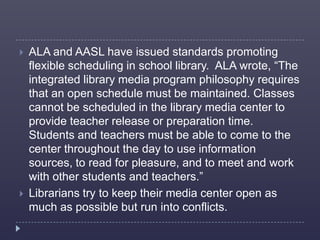    ALA and AASL have issued standards promoting
    flexible scheduling in school library. ALA wrote, “The
    integrated library media program philosophy requires
    that an open schedule must be maintained. Classes
    cannot be scheduled in the library media center to
    provide teacher release or preparation time.
    Students and teachers must be able to come to the
    center throughout the day to use information
    sources, to read for pleasure, and to meet and work
    with other students and teachers.”
   Librarians try to keep their media center open as
    much as possible but run into conflicts.
 