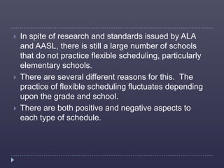    In spite of research and standards issued by ALA
    and AASL, there is still a large number of schools
    that do not practice flexible scheduling, particularly
    elementary schools.
   There are several different reasons for this. The
    practice of flexible scheduling fluctuates depending
    upon the grade and school.
   There are both positive and negative aspects to
    each type of schedule.
 