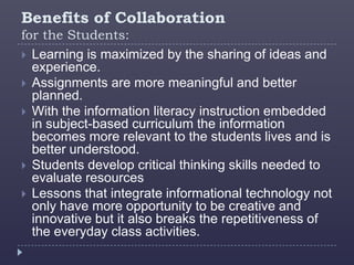 Benefits of Collaboration
for the Students:
 Learning is maximized by the sharing of ideas and
  experience.
 Assignments are more meaningful and better
  planned.
 With the information literacy instruction embedded
  in subject-based curriculum the information
  becomes more relevant to the students lives and is
  better understood.
 Students develop critical thinking skills needed to
  evaluate resources
 Lessons that integrate informational technology not
  only have more opportunity to be creative and
  innovative but it also breaks the repetitiveness of
  the everyday class activities.
 