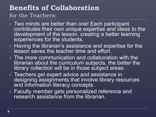 Benefits of Collaboration
for the Teachers:
   Two minds are better than one! Each participant
    contributes their own unique expertise and ideas to the
    development of the lesson, creating a better learning
    experiences for the students.
   Having the librarian's assistance and expertise for the
    lesson saves the teacher time and effort.
   The more communication and collaboration with the
    librarian about the curriculum subjects, the better the
    library collection will be in those subject areas.
   Teachers get expert advice and assistance in
    designing assignments that involve library resources
    and information literacy concepts.
   Faculty member gets personalized reference and
    research assistance from the librarian.
 