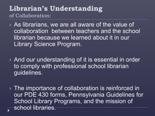 Librarian’s Understanding
of Collaboration:
   As librarians, we are all aware of the value of
    collaboration between teachers and the school
    librarian because we learned about it in our
    Library Science Program.

   And our understanding of it is essential in order
    to comply with professional school librarian
    guidelines.

   The importance of collaboration is reinforced in
    our PDE 430 forms, Pennsylvania Guidelines for
    School Library Programs, and the mission of
    school libraries.
 