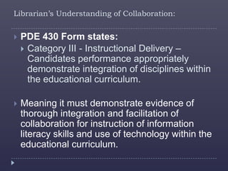 Librarian’s Understanding of Collaboration:


   PDE 430 Form states:
     Category III - Instructional Delivery –
      Candidates performance appropriately
      demonstrate integration of disciplines within
      the educational curriculum.

   Meaning it must demonstrate evidence of
    thorough integration and facilitation of
    collaboration for instruction of information
    literacy skills and use of technology within the
    educational curriculum.
 
