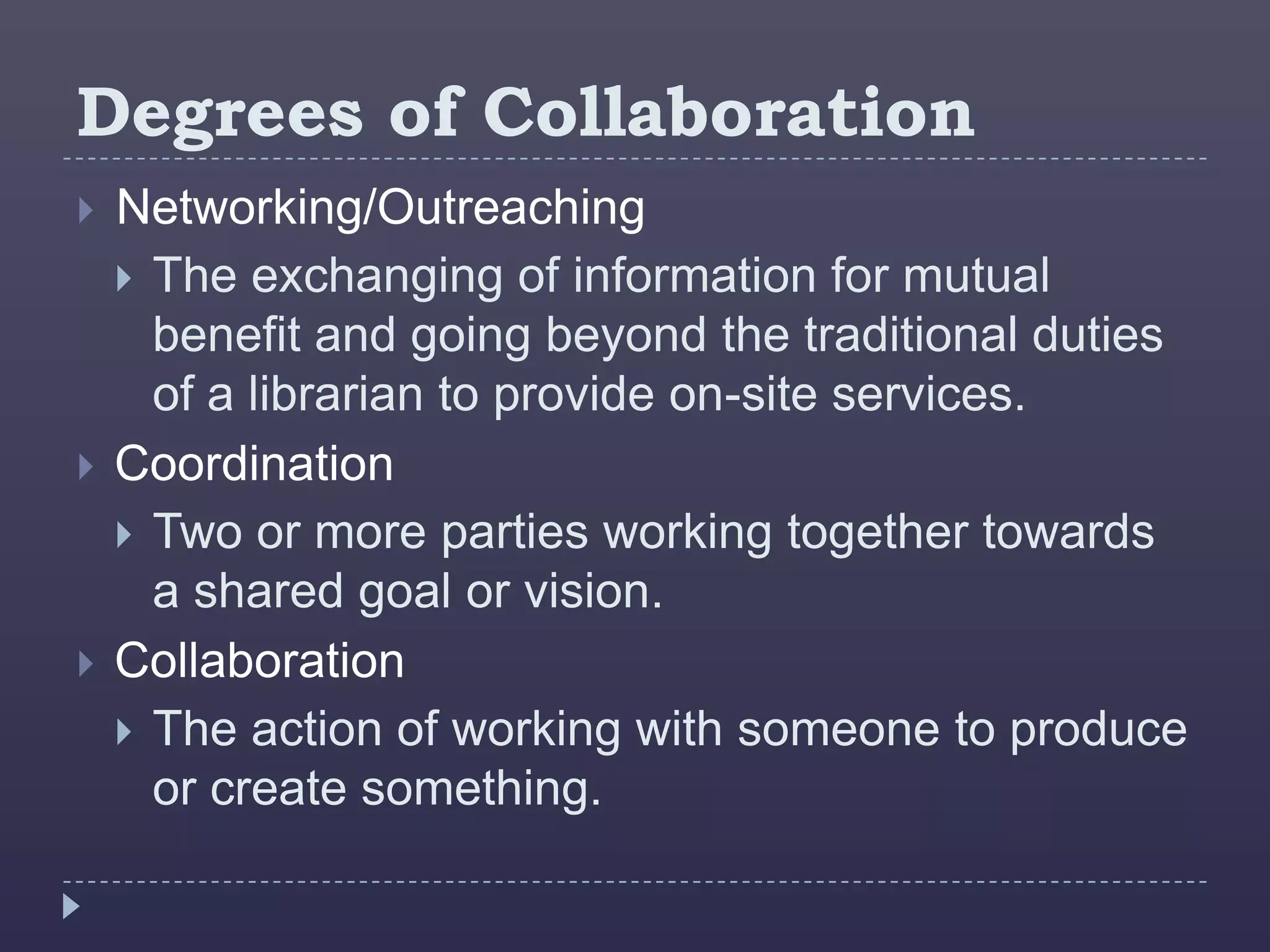 Degrees of Collaboration
   Networking/Outreaching
     The exchanging of information for mutual
      benefit and going beyond the traditional duties
      of a librarian to provide on-site services.
   Coordination
     Two or more parties working together towards
      a shared goal or vision.
   Collaboration
     The action of working with someone to produce
      or create something.
 