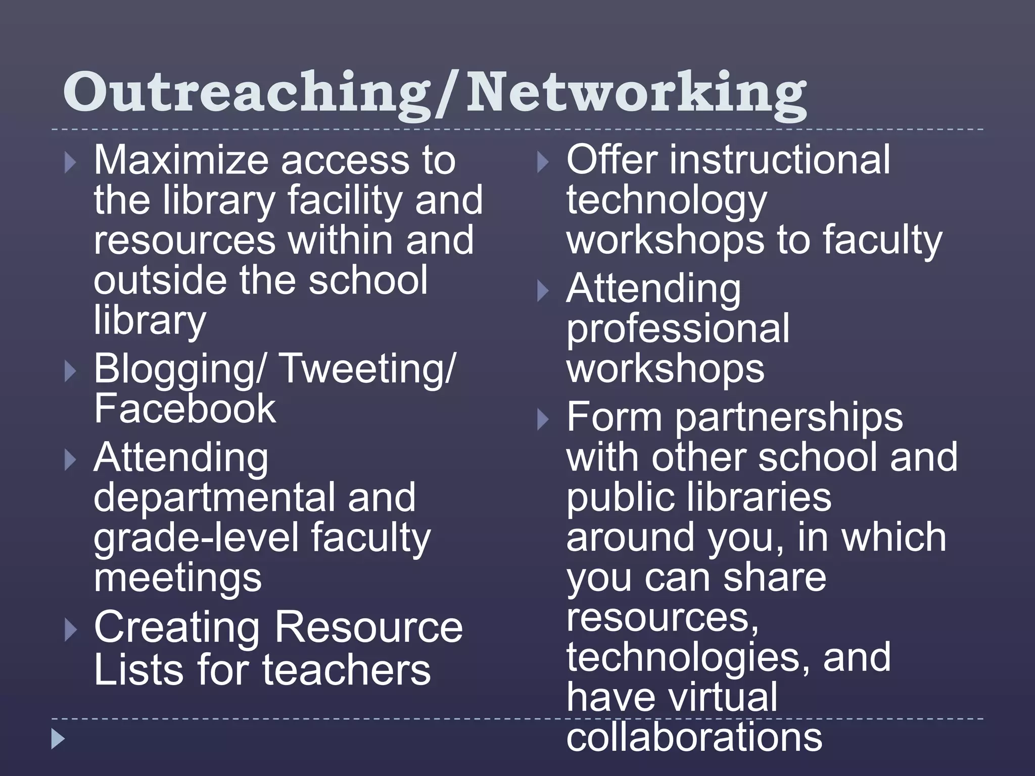Outreaching/Networking
   Maximize access to            Offer instructional
    the library facility and       technology
    resources within and           workshops to faculty
    outside the school            Attending
    library                        professional
   Blogging/ Tweeting/            workshops
    Facebook                      Form partnerships
   Attending                      with other school and
    departmental and               public libraries
    grade-level faculty            around you, in which
    meetings                       you can share
   Creating Resource              resources,
    Lists for teachers             technologies, and
                                   have virtual
                                   collaborations
 