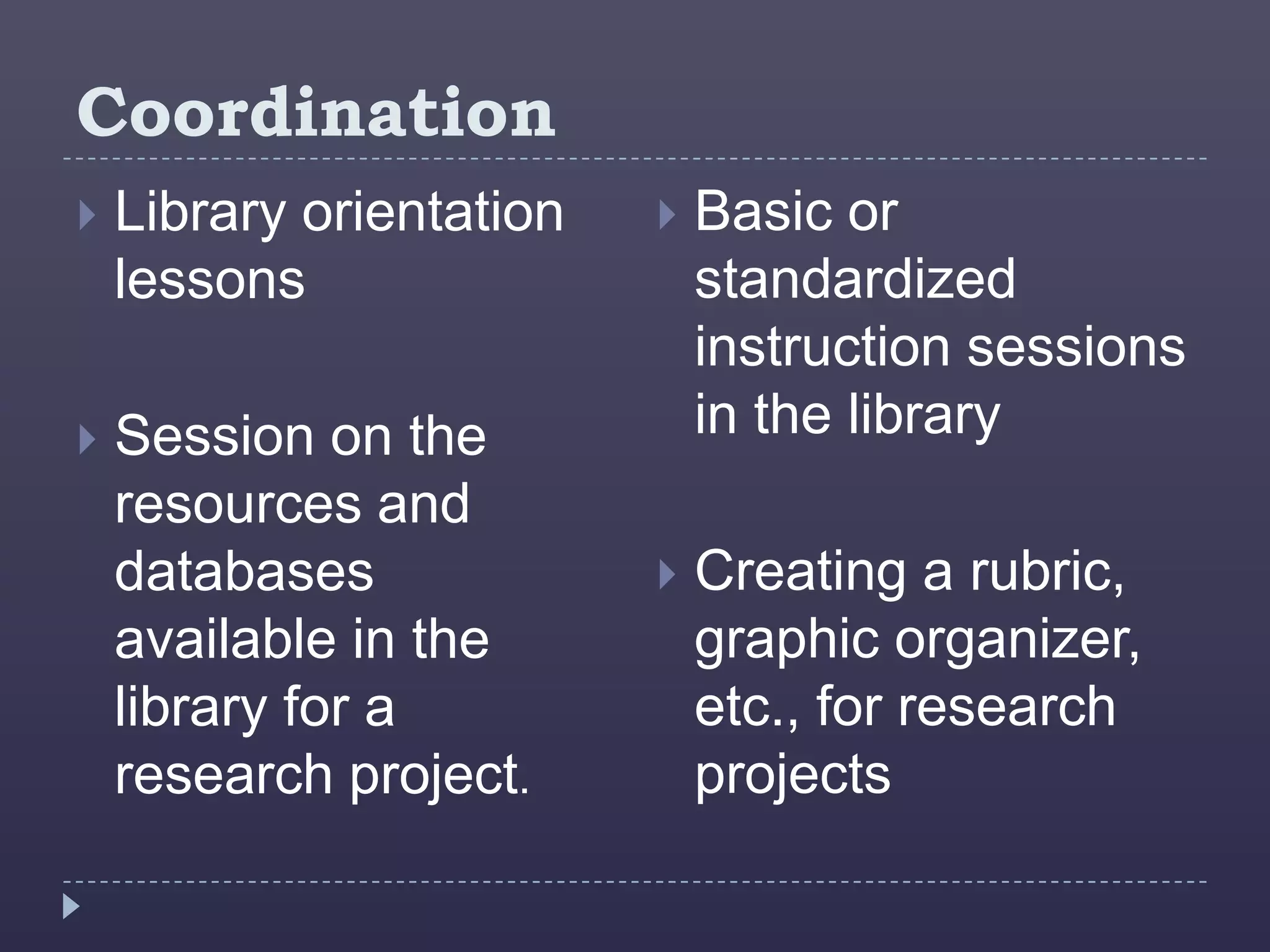 Coordination
   Library orientation      Basic or
    lessons                   standardized
                              instruction sessions
   Session on the            in the library
    resources and
    databases                Creating a rubric,
    available in the          graphic organizer,
    library for a             etc., for research
    research project.         projects
 