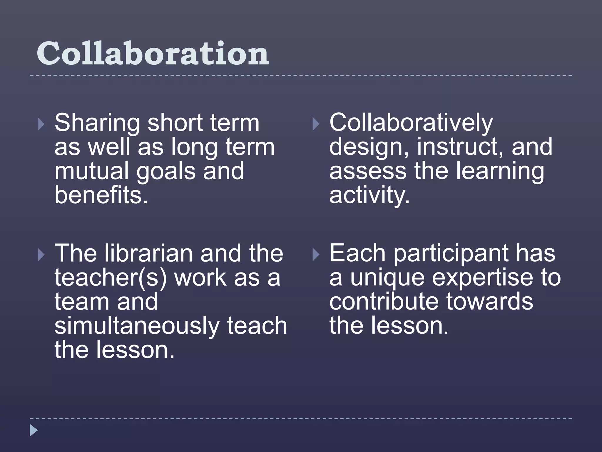 Collaboration
   Sharing short term         Collaboratively
    as well as long term        design, instruct, and
    mutual goals and            assess the learning
    benefits.                   activity.

   The librarian and the      Each participant has
    teacher(s) work as a        a unique expertise to
    team and                    contribute towards
    simultaneously teach        the lesson.
    the lesson.
 