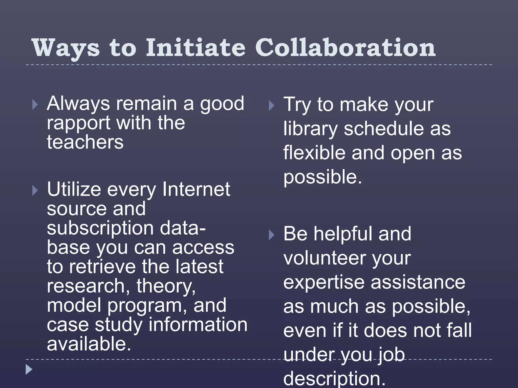 Ways to Initiate Collaboration

   Always remain a good        Try to make your
    rapport with the             library schedule as
    teachers
                                 flexible and open as
                                 possible.
   Utilize every Internet
    source and
    subscription data-          Be helpful and
    base you can access
    to retrieve the latest       volunteer your
    research, theory,            expertise assistance
    model program, and           as much as possible,
    case study information       even if it does not fall
    available.
                                 under you job
                                 description.
 