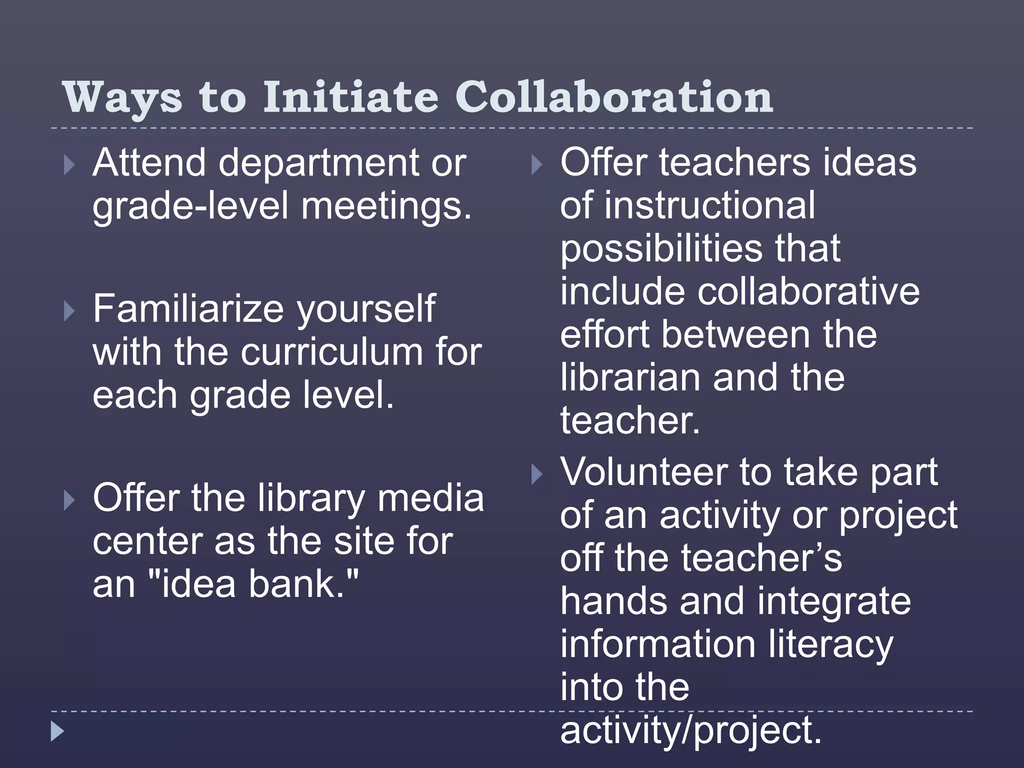 Ways to Initiate Collaboration
   Attend department or         Offer teachers ideas
    grade-level meetings.         of instructional
                                  possibilities that
   Familiarize yourself          include collaborative
    with the curriculum for       effort between the
    each grade level.             librarian and the
                                  teacher.
                                 Volunteer to take part
   Offer the library media       of an activity or project
    center as the site for        off the teacher’s
    an "idea bank."               hands and integrate
                                  information literacy
                                  into the
                                  activity/project.
 