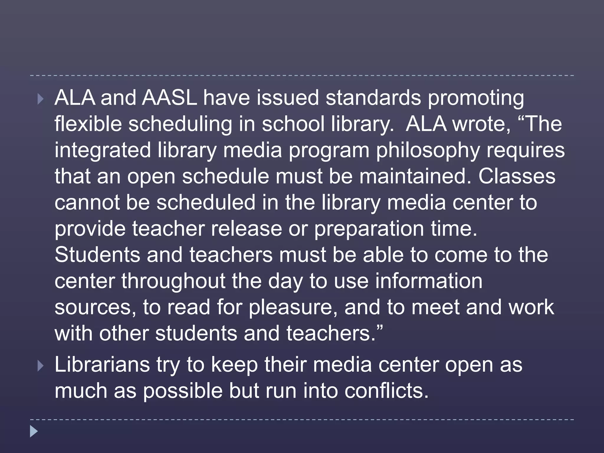    ALA and AASL have issued standards promoting
    flexible scheduling in school library. ALA wrote, “The
    integrated library media program philosophy requires
    that an open schedule must be maintained. Classes
    cannot be scheduled in the library media center to
    provide teacher release or preparation time.
    Students and teachers must be able to come to the
    center throughout the day to use information
    sources, to read for pleasure, and to meet and work
    with other students and teachers.”
   Librarians try to keep their media center open as
    much as possible but run into conflicts.
 