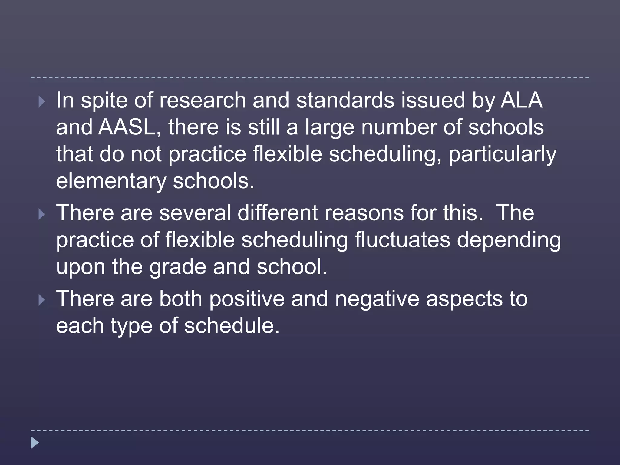    In spite of research and standards issued by ALA
    and AASL, there is still a large number of schools
    that do not practice flexible scheduling, particularly
    elementary schools.
   There are several different reasons for this. The
    practice of flexible scheduling fluctuates depending
    upon the grade and school.
   There are both positive and negative aspects to
    each type of schedule.
 
