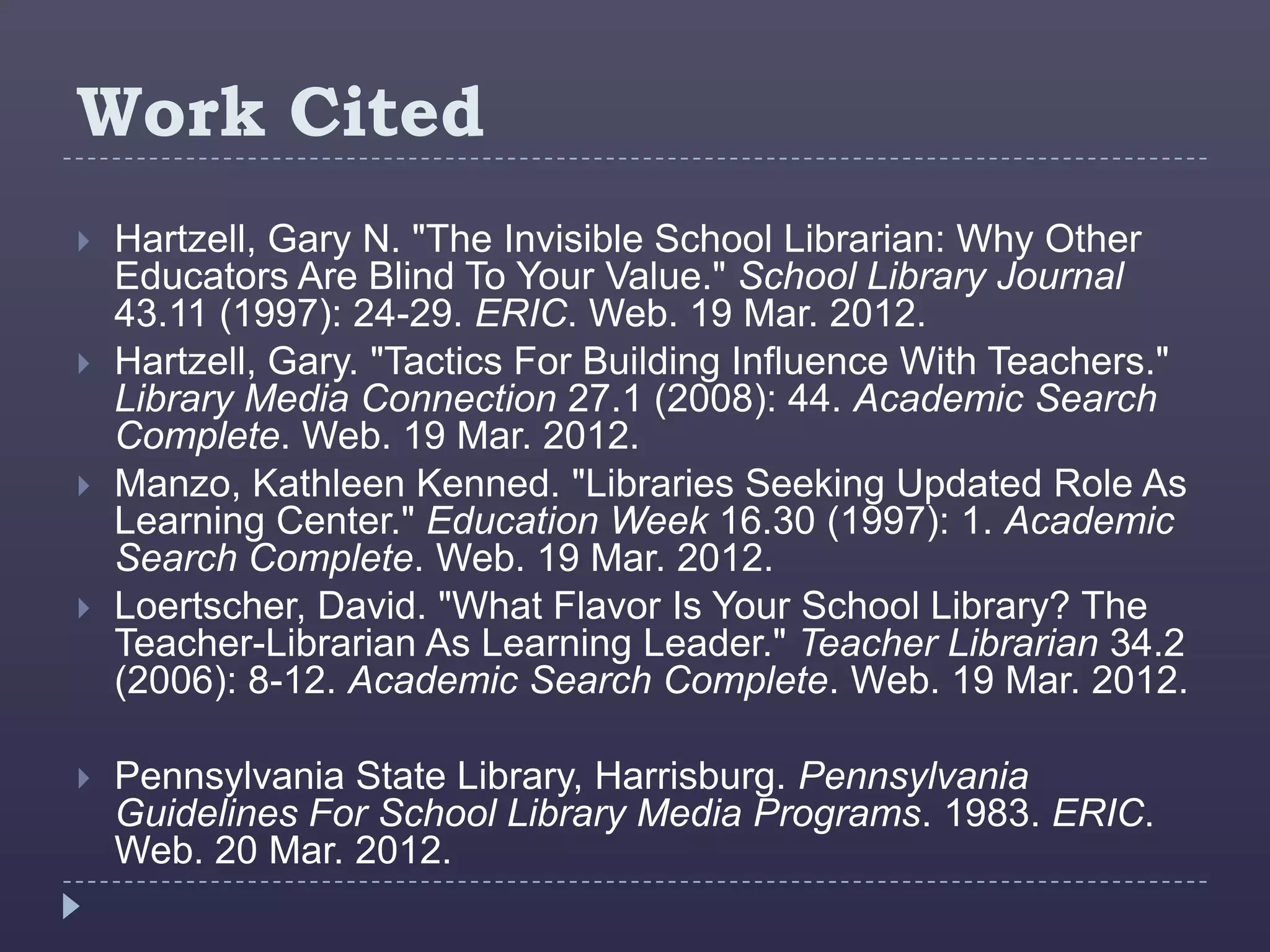 Work Cited
   Hartzell, Gary N. "The Invisible School Librarian: Why Other
    Educators Are Blind To Your Value." School Library Journal
    43.11 (1997): 24-29. ERIC. Web. 19 Mar. 2012.
   Hartzell, Gary. "Tactics For Building Influence With Teachers."
    Library Media Connection 27.1 (2008): 44. Academic Search
    Complete. Web. 19 Mar. 2012.
   Manzo, Kathleen Kenned. "Libraries Seeking Updated Role As
    Learning Center." Education Week 16.30 (1997): 1. Academic
    Search Complete. Web. 19 Mar. 2012.
   Loertscher, David. "What Flavor Is Your School Library? The
    Teacher-Librarian As Learning Leader." Teacher Librarian 34.2
    (2006): 8-12. Academic Search Complete. Web. 19 Mar. 2012.

   Pennsylvania State Library, Harrisburg. Pennsylvania
    Guidelines For School Library Media Programs. 1983. ERIC.
    Web. 20 Mar. 2012.
 