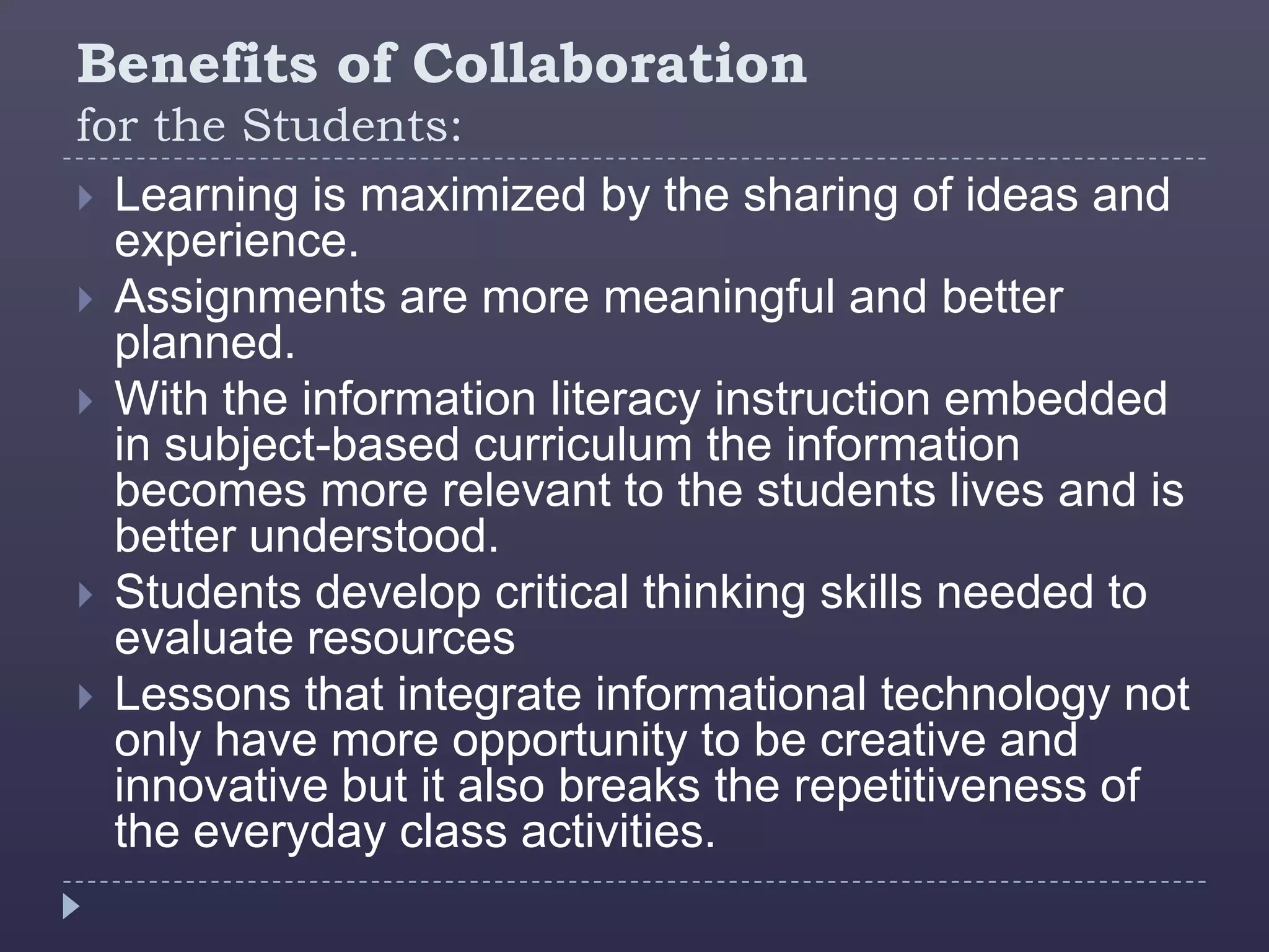 Benefits of Collaboration
for the Students:
 Learning is maximized by the sharing of ideas and
  experience.
 Assignments are more meaningful and better
  planned.
 With the information literacy instruction embedded
  in subject-based curriculum the information
  becomes more relevant to the students lives and is
  better understood.
 Students develop critical thinking skills needed to
  evaluate resources
 Lessons that integrate informational technology not
  only have more opportunity to be creative and
  innovative but it also breaks the repetitiveness of
  the everyday class activities.
 