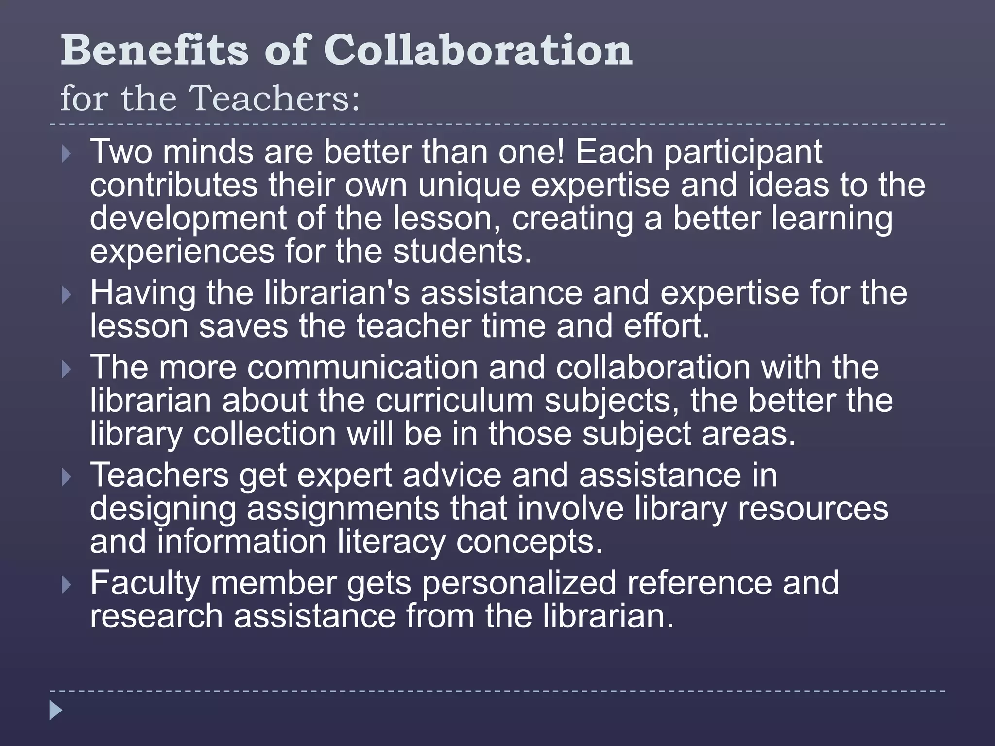 Benefits of Collaboration
for the Teachers:
   Two minds are better than one! Each participant
    contributes their own unique expertise and ideas to the
    development of the lesson, creating a better learning
    experiences for the students.
   Having the librarian's assistance and expertise for the
    lesson saves the teacher time and effort.
   The more communication and collaboration with the
    librarian about the curriculum subjects, the better the
    library collection will be in those subject areas.
   Teachers get expert advice and assistance in
    designing assignments that involve library resources
    and information literacy concepts.
   Faculty member gets personalized reference and
    research assistance from the librarian.
 
