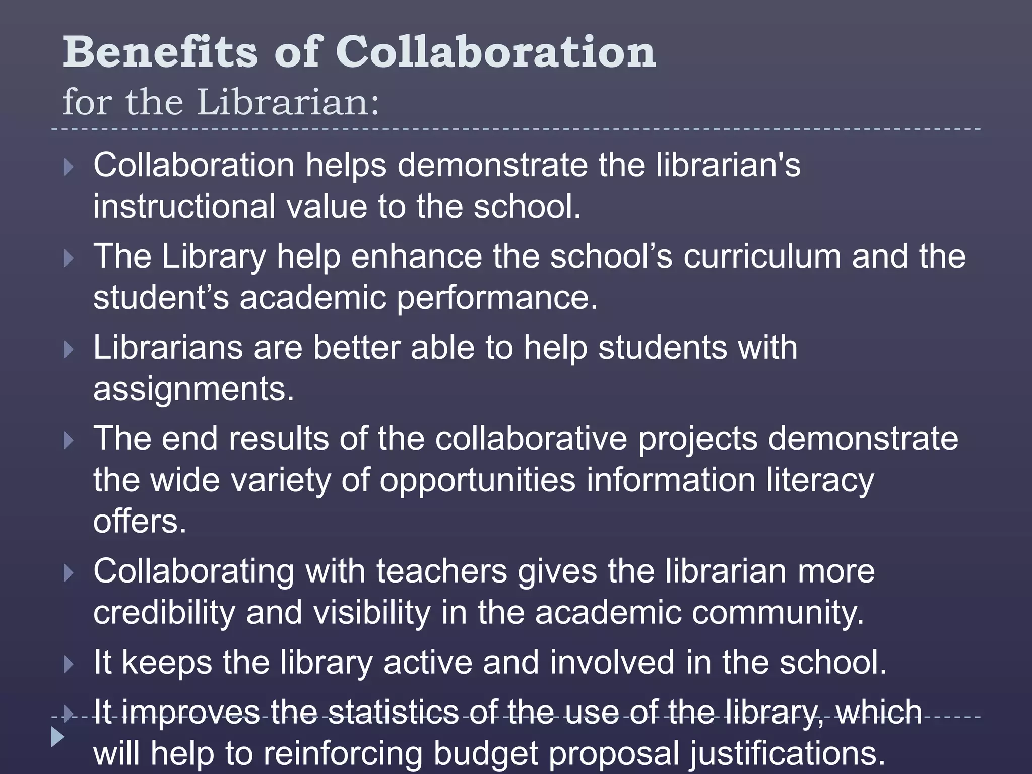 Benefits of Collaboration
for the Librarian:
   Collaboration helps demonstrate the librarian's
    instructional value to the school.
   The Library help enhance the school’s curriculum and the
    student’s academic performance.
   Librarians are better able to help students with
    assignments.
   The end results of the collaborative projects demonstrate
    the wide variety of opportunities information literacy
    offers.
   Collaborating with teachers gives the librarian more
    credibility and visibility in the academic community.
   It keeps the library active and involved in the school.
   It improves the statistics of the use of the library, which
    will help to reinforcing budget proposal justifications.
 
