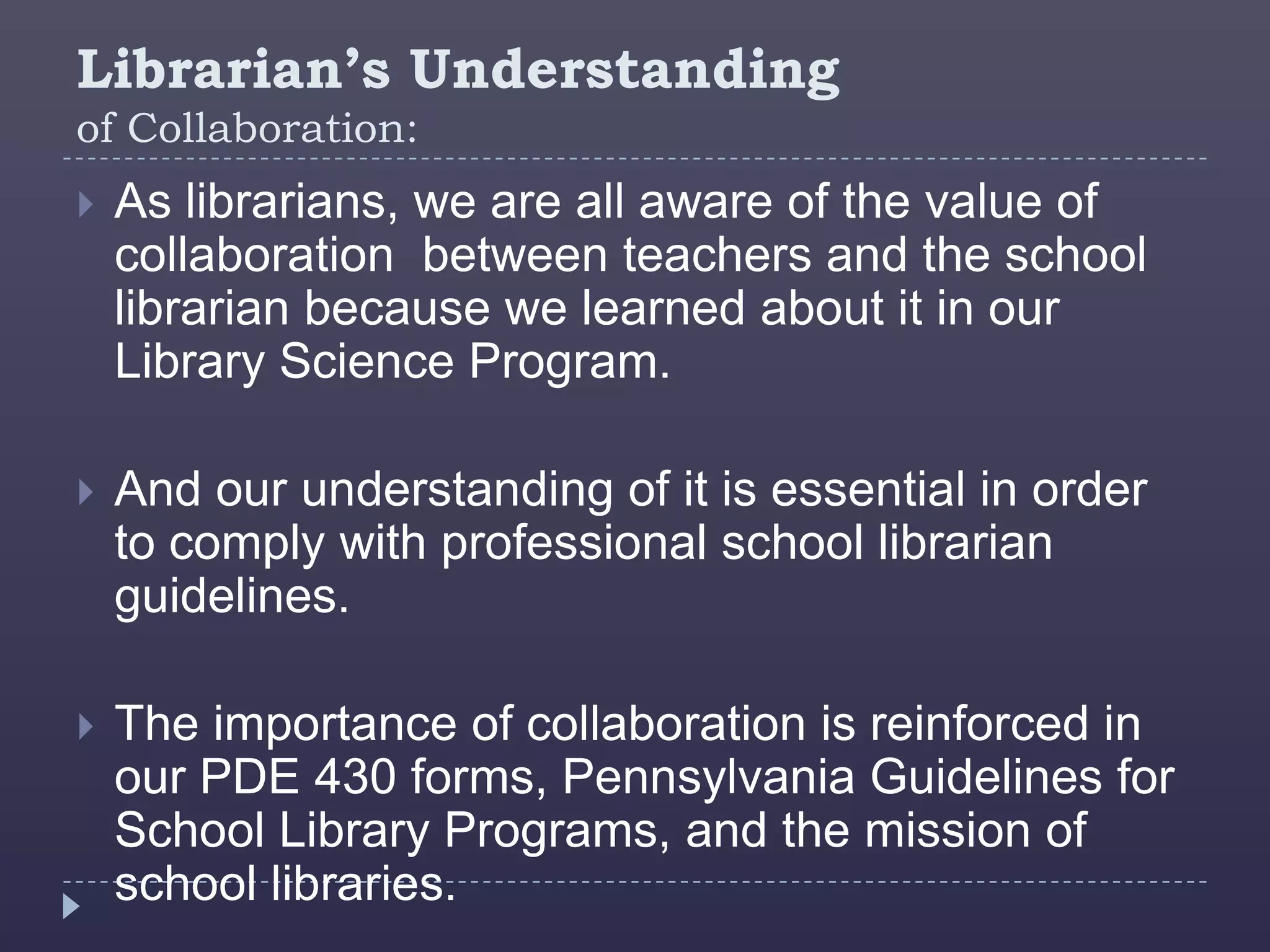 Librarian’s Understanding
of Collaboration:
   As librarians, we are all aware of the value of
    collaboration between teachers and the school
    librarian because we learned about it in our
    Library Science Program.

   And our understanding of it is essential in order
    to comply with professional school librarian
    guidelines.

   The importance of collaboration is reinforced in
    our PDE 430 forms, Pennsylvania Guidelines for
    School Library Programs, and the mission of
    school libraries.
 