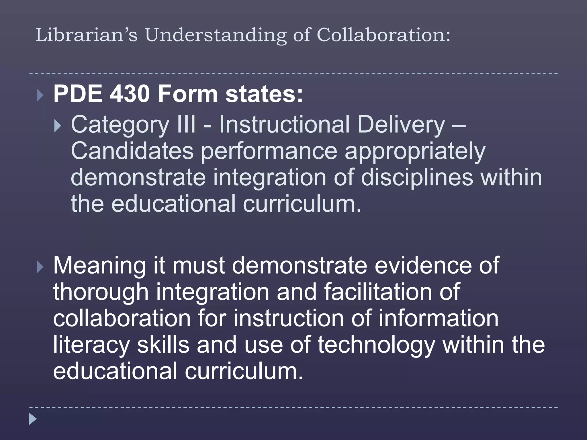 Librarian’s Understanding of Collaboration:


   PDE 430 Form states:
     Category III - Instructional Delivery –
      Candidates performance appropriately
      demonstrate integration of disciplines within
      the educational curriculum.

   Meaning it must demonstrate evidence of
    thorough integration and facilitation of
    collaboration for instruction of information
    literacy skills and use of technology within the
    educational curriculum.
 