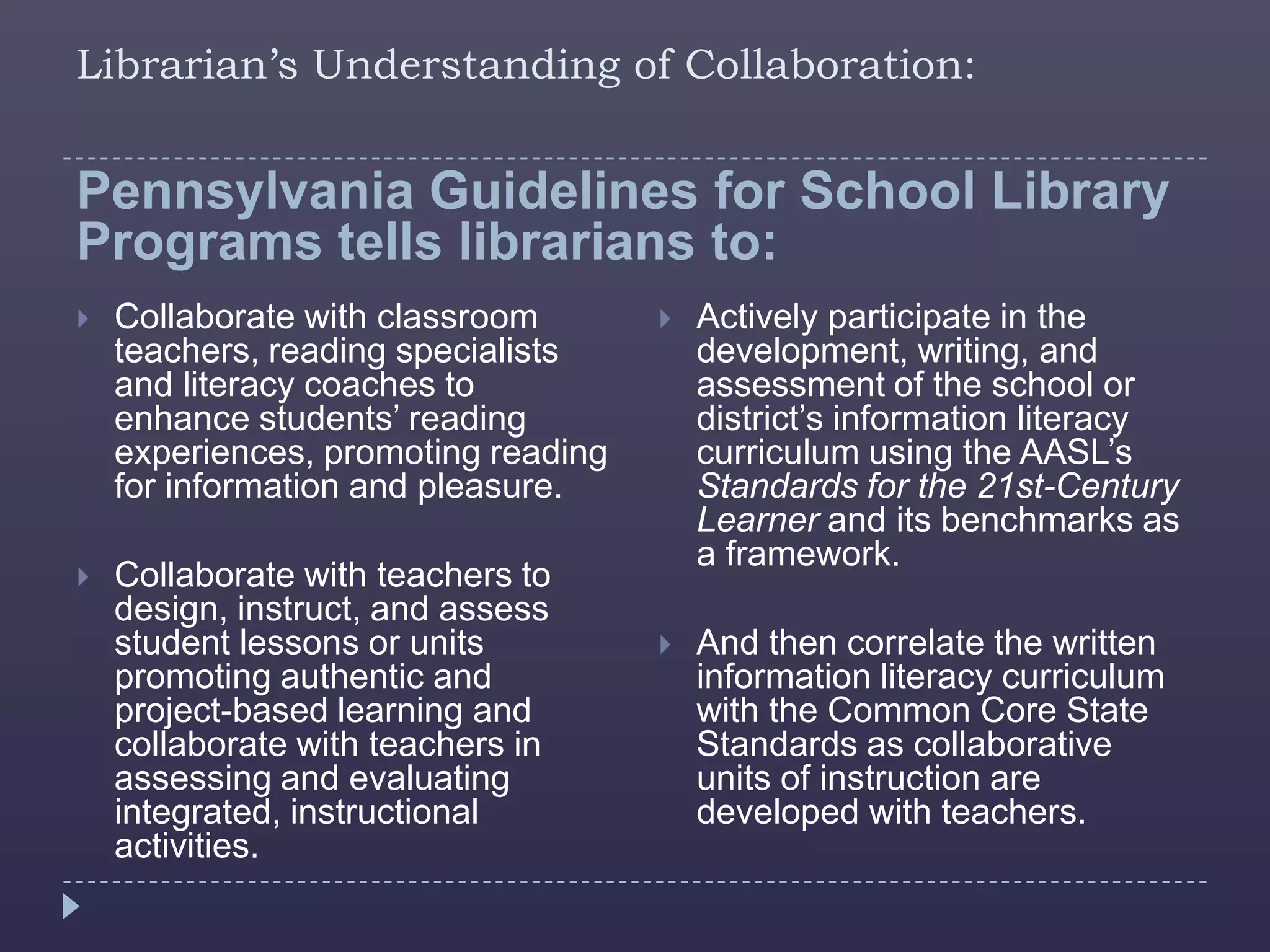 Librarian’s Understanding of Collaboration:


Pennsylvania Guidelines for School Library
Programs tells librarians to:
   Collaborate with classroom          Actively participate in the
    teachers, reading specialists        development, writing, and
    and literacy coaches to              assessment of the school or
    enhance students’ reading            district’s information literacy
    experiences, promoting reading       curriculum using the AASL’s
    for information and pleasure.        Standards for the 21st-Century
                                         Learner and its benchmarks as
                                         a framework.
   Collaborate with teachers to
    design, instruct, and assess
    student lessons or units            And then correlate the written
    promoting authentic and              information literacy curriculum
    project-based learning and           with the Common Core State
    collaborate with teachers in         Standards as collaborative
    assessing and evaluating             units of instruction are
    integrated, instructional            developed with teachers.
    activities.
 