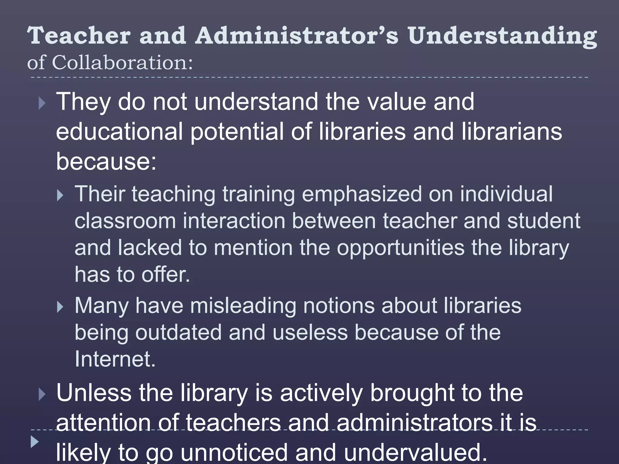 Teacher and Administrator’s Understanding
of Collaboration:
    They do not understand the value and
     educational potential of libraries and librarians
     because:
        Their teaching training emphasized on individual
         classroom interaction between teacher and student
         and lacked to mention the opportunities the library
         has to offer.
        Many have misleading notions about libraries
         being outdated and useless because of the
         Internet.
    Unless the library is actively brought to the
     attention of teachers and administrators it is
     likely to go unnoticed and undervalued.
 